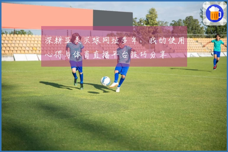 深耕亚美买球网址多年，我的使用心得与体育直播平台技巧分享