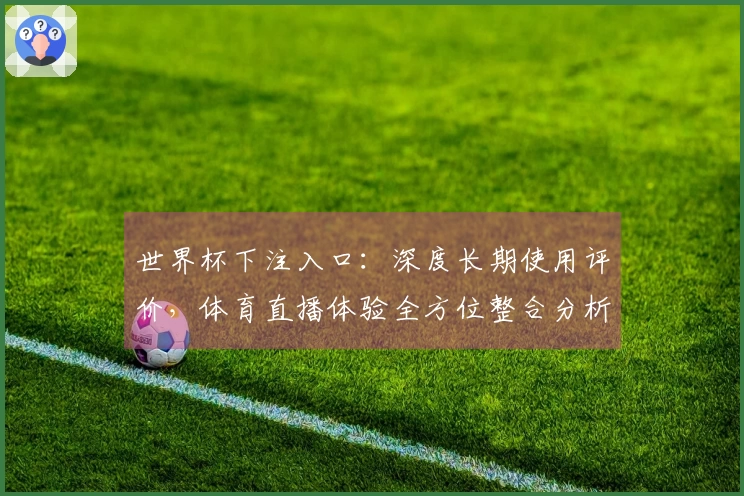 世界杯下注入口：深度长期使用评价，体育直播体验全方位整合分析