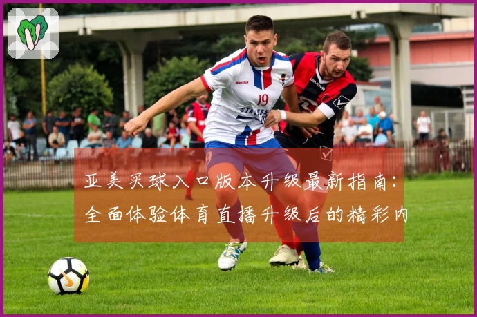 亚美买球入口版本升级最新指南：全面体验体育直播升级后的精彩内容